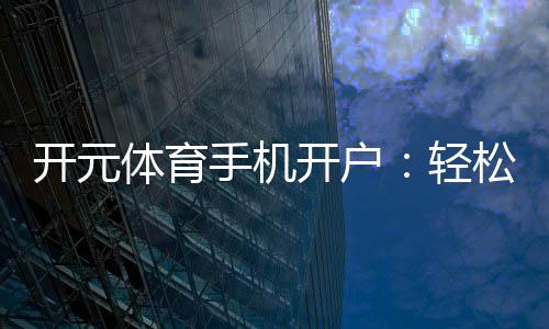 开元体育手机开户：轻松注册畅享顶级体育投注体验