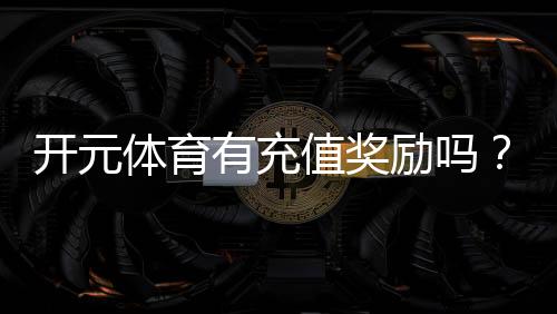 开元体育有充值奖励吗?充值返利活动详情大揭秘