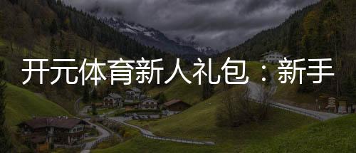 开元体育新人礼包:新手必领的超值福利与玩法攻略