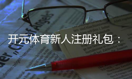 开元体育新人注册礼包:领取豪华礼遇开启你的博彩盛宴