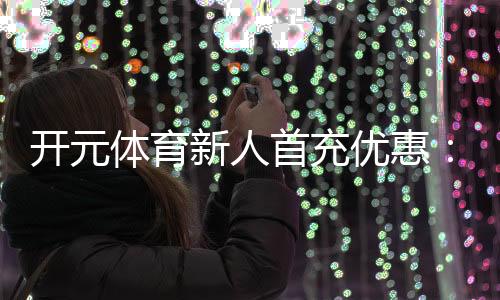 开元体育新人首充优惠:注册即享高额彩金与专属礼包
