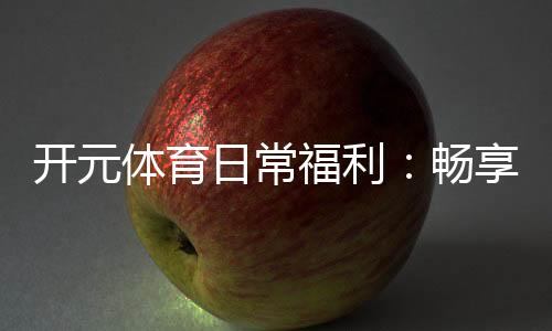 开元体育日常福利:畅享多重好礼玩转精彩游戏人生