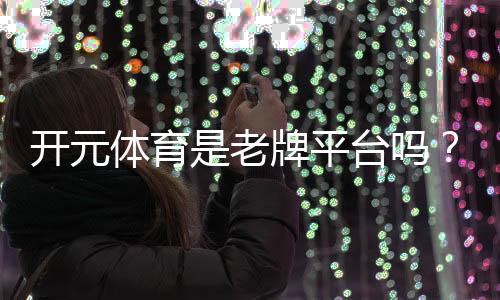 开元体育是老牌平台吗？资深玩家揭秘其历史与信誉