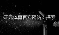 开元体育官方网站:探索顶级电子游艺平台的无限魅力