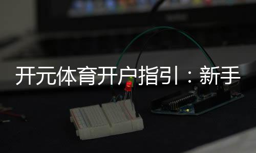 开元体育开户指引:新手轻松注册的详细步骤解析