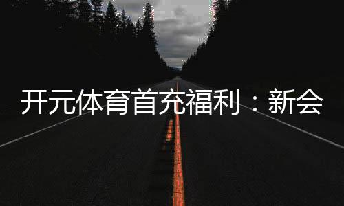 开元体育首充福利:新会员专享高额返利与独家礼包