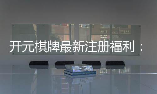 开元棋牌最新注册福利:新会员专享豪礼及高额返水活动