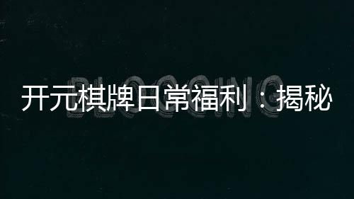 开元棋牌日常福利:揭秘老玩家独享的隐藏彩蛋与福利攻略