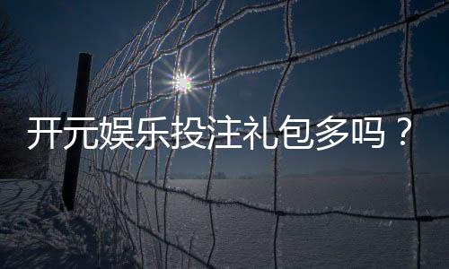 开元娱乐投注礼包多吗?深度解析平台福利与实战攻略