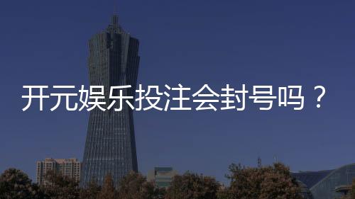 开元娱乐投注会封号吗?深度解析平台风控与账号安全策略