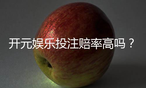 开元娱乐投注赔率高吗?深度解析平台赔率优势与实战策略