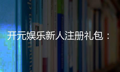 开元娱乐新人注册礼包:首存豪礼与独家优惠等你拿