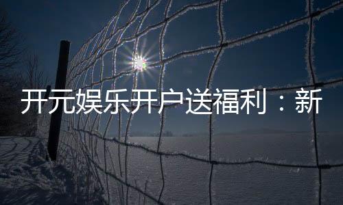 开元娱乐开户送福利:新会员专享豪礼首存即赠888元彩金