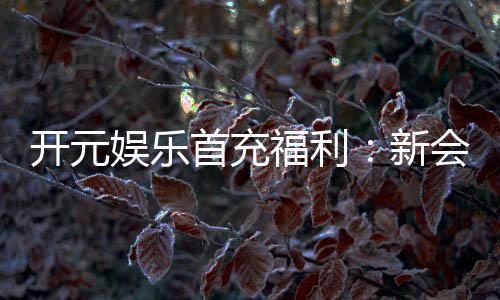 开元娱乐首充福利:新会员专享高额返利与独家礼包