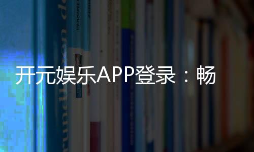 开元娱乐APP登录:畅享顶级棋牌与电子游艺的豪华体验