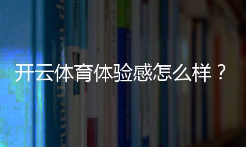 开云体育体验感怎么样?真实用户测评:界面、玩法、赔率与提现全面解析