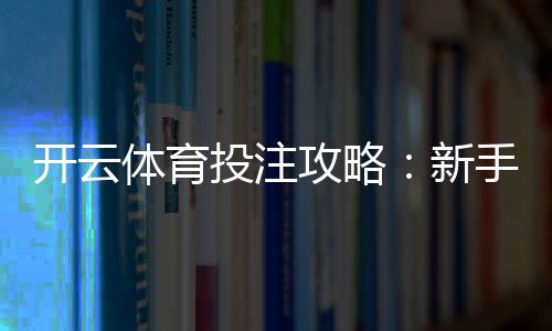 开云体育投注攻略:新手注册、充值、下单全流程与实战投注技巧