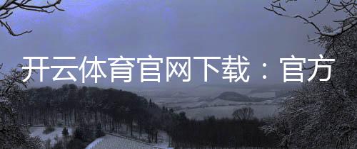 开云体育官网下载:官方下载(安卓iOS)最新版安装与注册全攻略