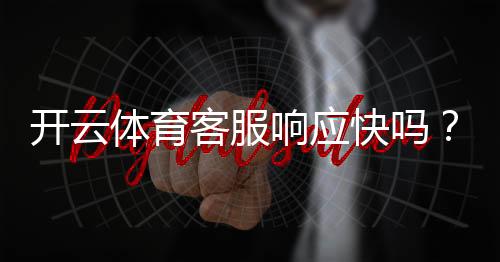 开云体育客服响应快吗?真实响应速度测评与投诉处理攻略