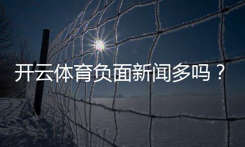 开云体育负面新闻多吗?真相调查与用户评测全解析
