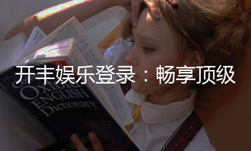 开丰娱乐登录:畅享顶级棋牌电游的尊贵体验