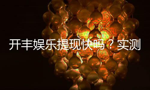 开丰娱乐提现快吗?实测到账速度与提现技巧分享