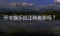 开丰娱乐投注种类多吗?深度解析平台热门游戏与特色玩法