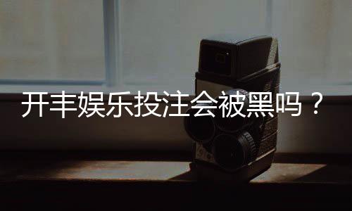 开丰娱乐投注会被黑吗?揭秘平台安全性与防骗技巧