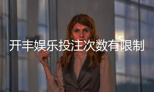 开丰娱乐投注次数有限制吗?详解平台规则与玩法技巧