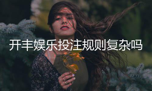 开丰娱乐投注规则复杂吗?一文详解玩法与技巧