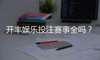 开丰娱乐投注赛事全吗？深度解析平台赛事覆盖与玩家体验