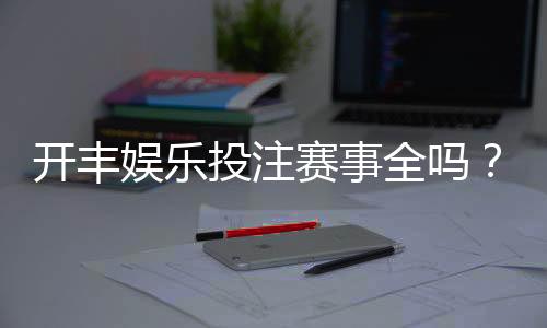 开丰娱乐投注赛事全吗?深度解析平台赛事覆盖与玩家体验