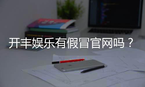 开丰娱乐有假冒官网吗?玩家必看的防骗指南