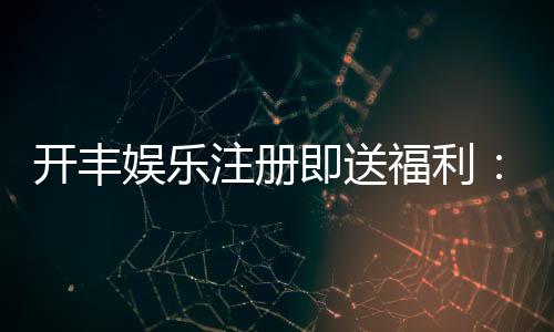 开丰娱乐注册即送福利:新会员专享豪礼首存即赠888元彩金