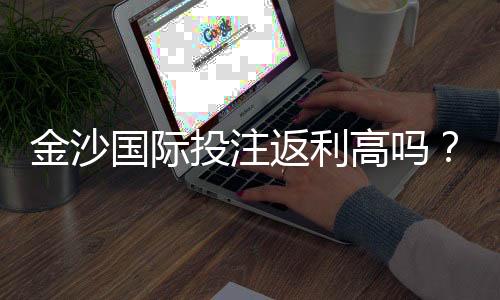 金沙国际投注返利高吗?资深玩家揭秘真实返利规则与技巧