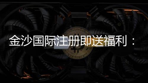金沙国际注册即送福利:新人专享首存礼金与高返水福利