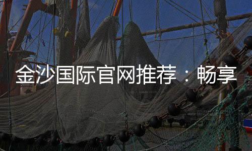 金沙国际官网推荐:畅享高端棋牌与电子游艺的奢华体验