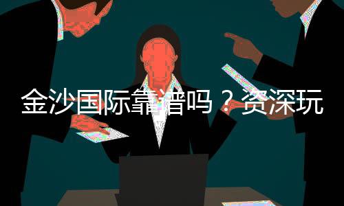 金沙国际靠谱吗?资深玩家揭秘平台真实体验与安全攻略