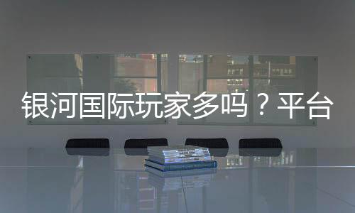 银河国际玩家多吗?平台人气与真实体验解析