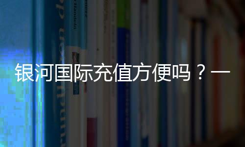 银河国际充值方便吗?一文详解充值流程与到账速度