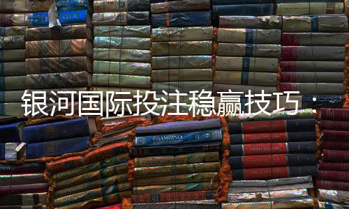 银河国际投注稳赢技巧:资深玩家分享实战策略与资金管理秘诀