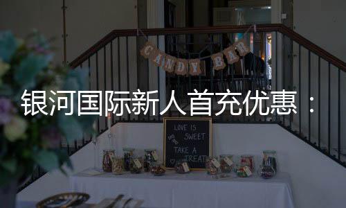 银河国际新人首充优惠:注册即享高额返利与专属礼包