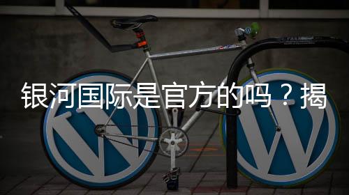 银河国际是官方的吗?揭秘平台背景与安全认证详情