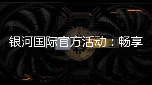 银河国际官方活动:畅享豪华礼遇与惊喜优惠