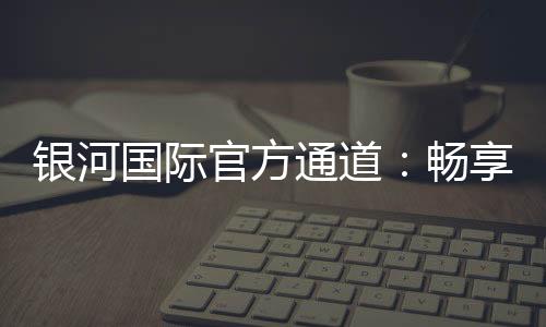 银河国际官方通道:畅享顶级娱乐体验与安全投注指南