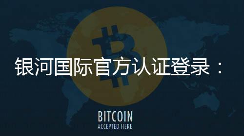 银河国际官方认证登录:安全便捷的一站式娱乐平台入口