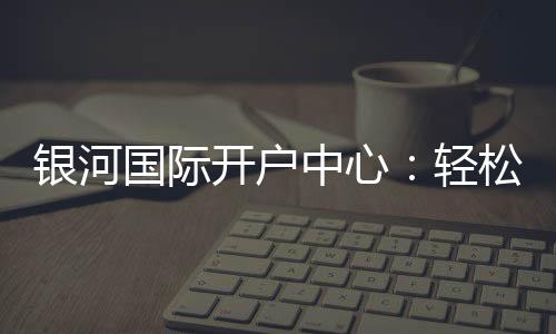 银河国际开户中心:轻松注册享豪华游戏礼遇