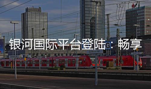银河国际平台登陆:畅享顶级娱乐体验与安全投注指南
