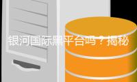银河国际黑平台吗?揭秘其真伪与玩家安全攻略