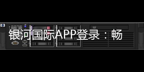 银河国际APP登录:畅享顶级棋牌电游的尊贵体验